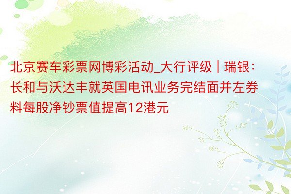 北京赛车彩票网博彩活动_大行评级 | 瑞银:长和与沃达丰就英国电讯业务完结面并左券 料每股净钞票值提高12港元